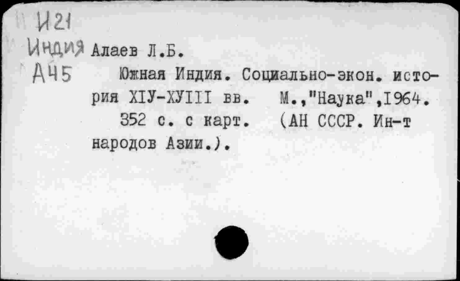 ﻿И 21
Цнди$
Алаев Л.Б.
АЧ5 Южная Индия. Социально-экон, история Х1У-ХУШ вв.	М.,”На^ка",1964.
352 с. с карт.	(АН СССР. Ин-т
народов Азии.).